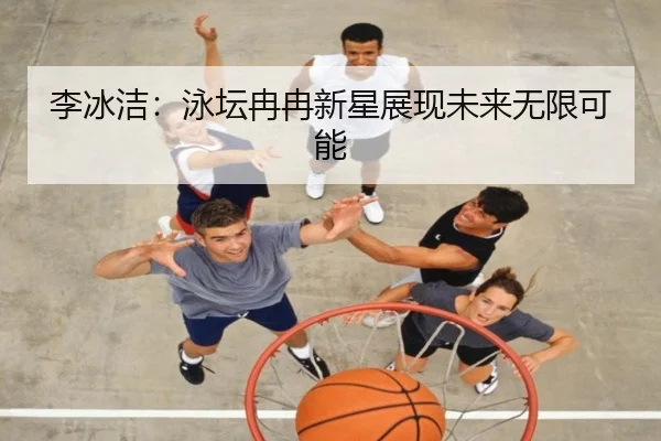 李冰洁：泳坛冉冉新星展现未来无限可能